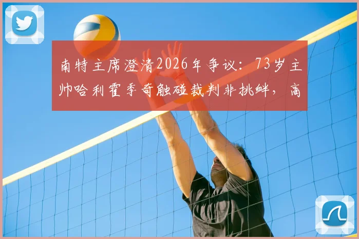 南特主席澄清2026年争议：73岁主帅哈利霍季奇触碰裁判非挑衅，高龄教练赛场行为如何解读？