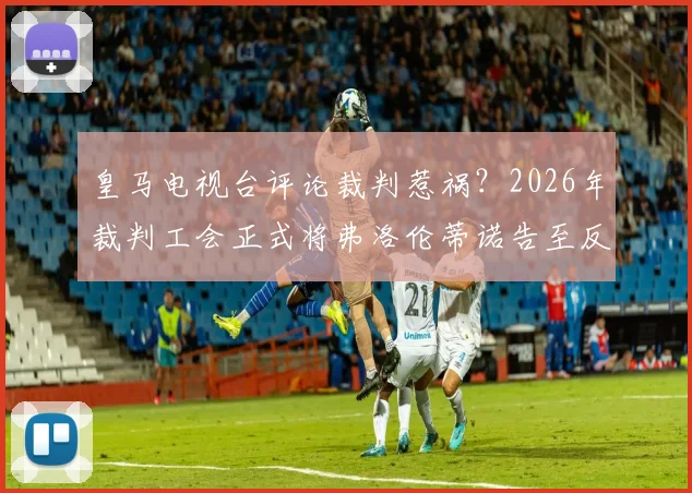 皇马电视台评论裁判惹祸？2026年裁判工会正式将弗洛伦蒂诺告至反暴力委员会，事件详细梳理