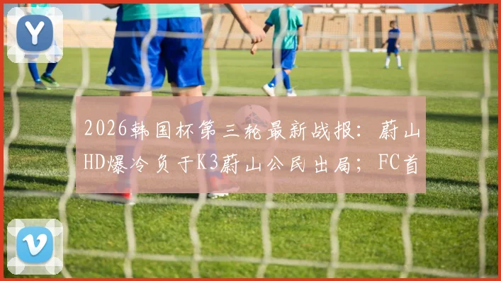 2026韩国杯第三轮最新战报：蔚山HD爆冷负于K3蔚山公民出局；FC首尔惨遭淘汰引发热议