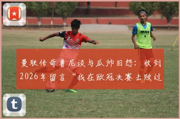 曼联传奇鲁尼谈与瓜帅旧怨:收到2026年留言“我在欧冠决赛击败过你”,双方恩怨细节全解析