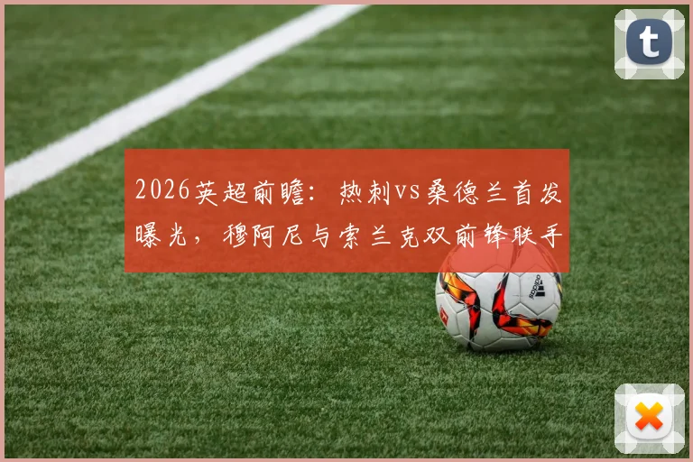 2026英超前瞻：热刺vs桑德兰首发曝光，穆阿尼与索兰克双前锋联手，罗梅罗复出领衔后防阵容解析