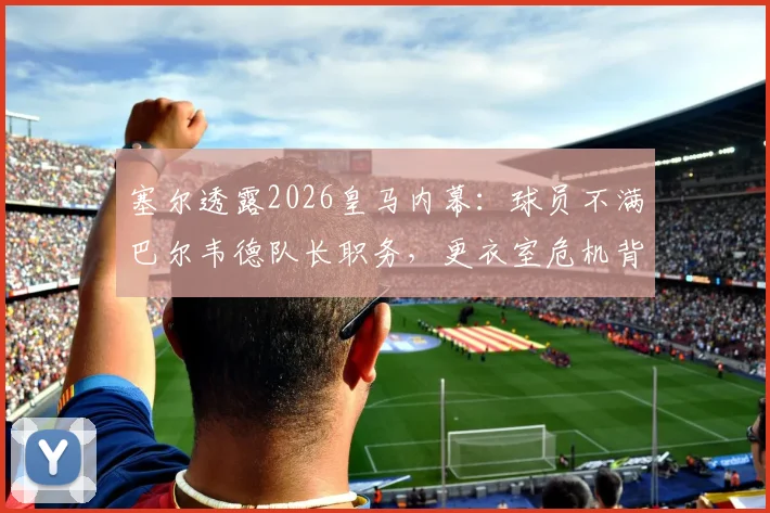 塞尔透露2026皇马内幕：球员不满巴尔韦德队长职务，更衣室危机背后行为是否越界？
