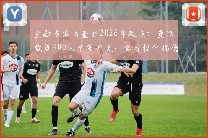 金融专家马奎尔2026年观点:曼联裁员400人节省开支,竟与拉什福德年薪相当,揭露俱乐部运营困局