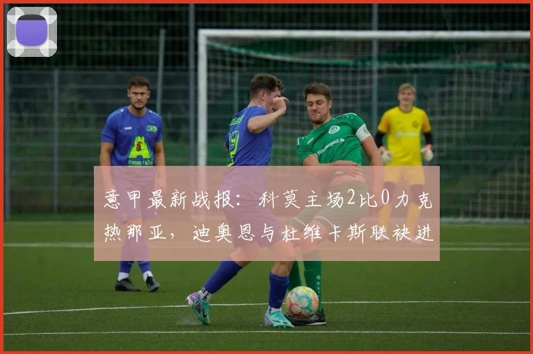 意甲最新战报：科莫主场2比0力克热那亚，迪奥恩与杜维卡斯联袂进球锁定胜局，附比赛精彩瞬间与数据解读