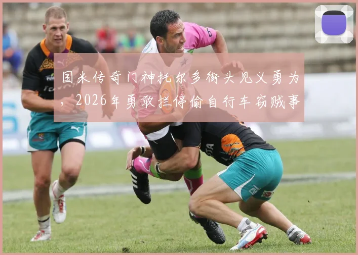 国米传奇门神托尔多街头见义勇为，2026年勇敢拦停偷自行车窃贼事件回顾