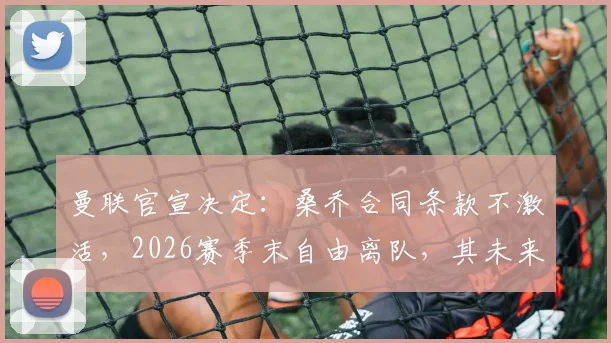 曼联官宣决定:桑乔合同条款不激活,2026赛季末自由离队,其未来去向与球队薪资空间影响深度解析