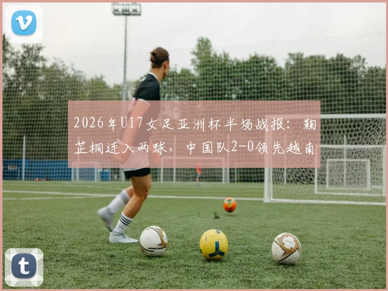 2026年U17女足亚洲杯半场战报：鞠芷桐连入两球，中国队2-0领先越南，附球员解析与出线前景