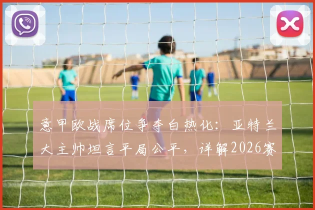 意甲欧战席位争夺白热化:亚特兰大主帅坦言平局公平,详解2026赛季球队为欧联资格战斗到底的战术与赛程
