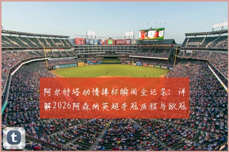 阿尔特塔动情捧杯瞬间全记录：详解2026阿森纳英超夺冠历程与欧冠决赛前关键备战