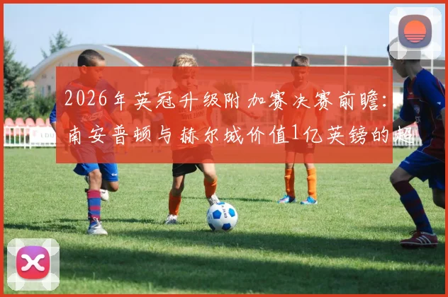 2026年英冠升级附加赛决赛前瞻:南安普顿与赫尔城价值1亿英镑的超英超门票争夺战,附历史交锋与赛程详解