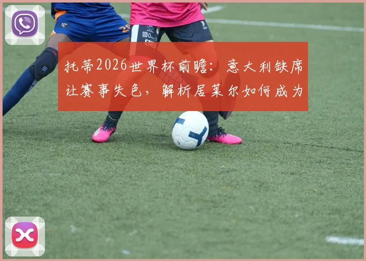 托蒂2026世界杯前瞻:意大利缺席让赛事失色,解析居莱尔如何成为比赛关键变数