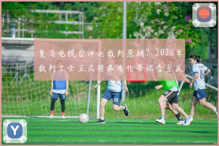 皇马电视台评论裁判惹祸?2026年裁判工会正式将弗洛伦蒂诺告至反暴力委员会,事件详细梳理