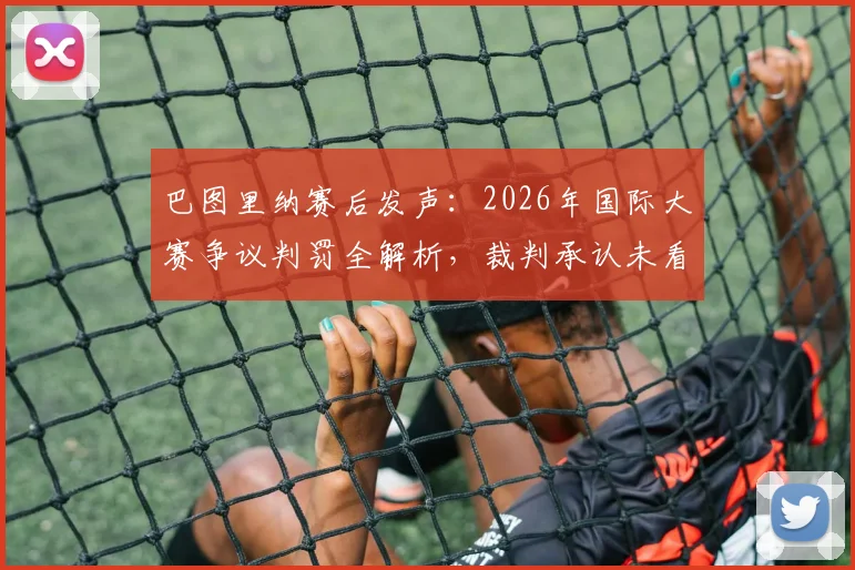 巴图里纳赛后发声：2026年国际大赛争议判罚全解析，裁判承认未看清关键回合，官方报告即将出炉