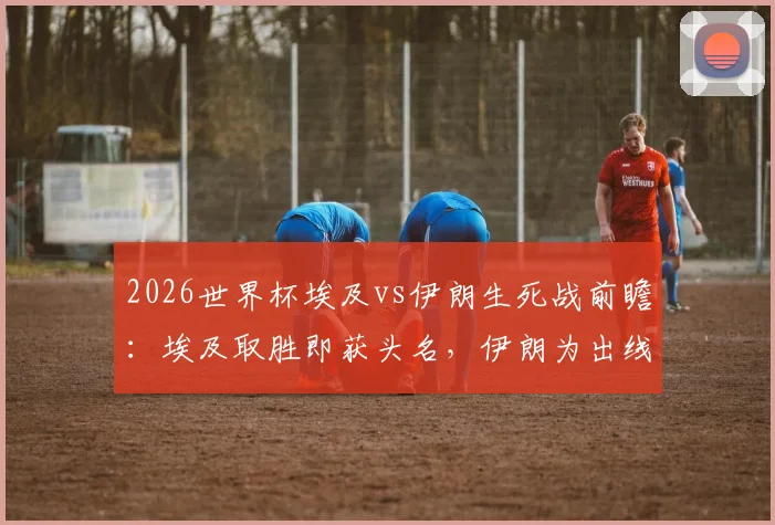 2026世界杯埃及vs伊朗生死战前瞻：埃及取胜即获头名，伊朗为出线殊死一搏，附双方历史交锋与关键球员解析