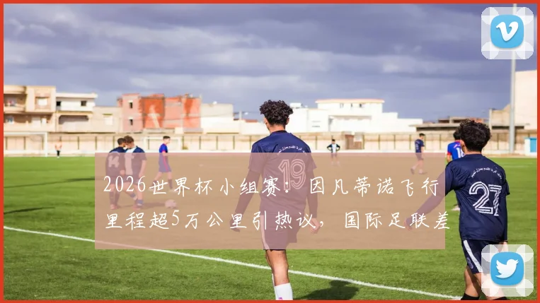 2026世界杯小组赛：因凡蒂诺飞行里程超5万公里引热议，国际足联差旅花费与出行路线深度追踪