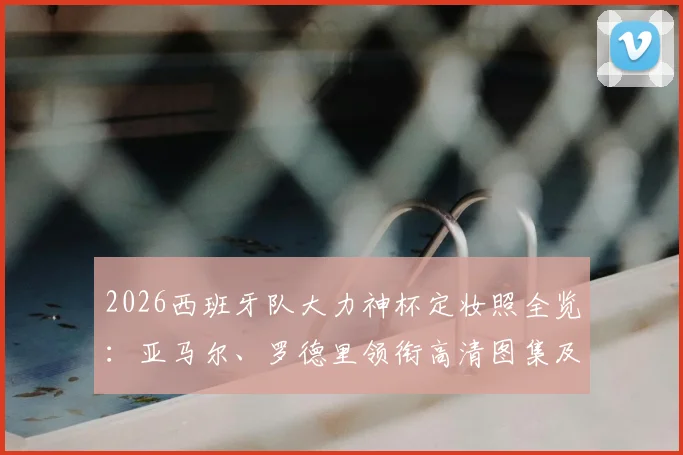 2026西班牙队大力神杯定妆照全览：亚马尔、罗德里领衔高清图集及拍摄故事解析