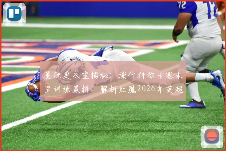 曼联更衣室揭秘：谢什科称卡塞米罗训练最拼，解析红魔2026年英超争冠阵容实力与前景