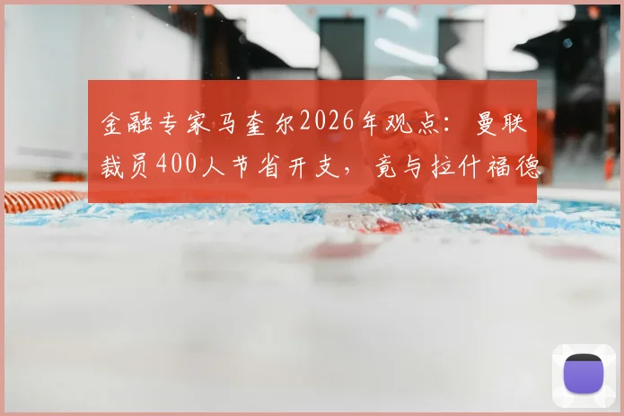金融专家马奎尔2026年观点：曼联裁员400人节省开支，竟与拉什福德年薪相当，揭露俱乐部运营困局