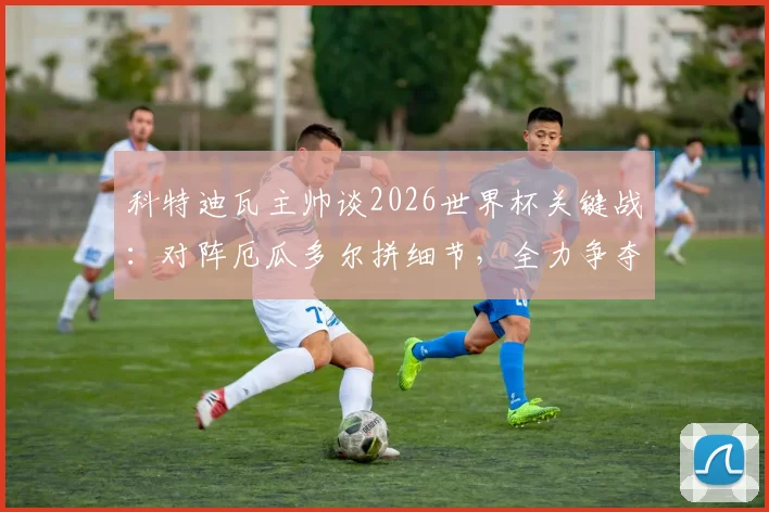 科特迪瓦主帅谈2026世界杯关键战:对阵厄瓜多尔拼细节,全力争夺小组第一出线权