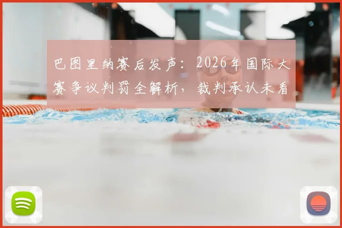 巴图里纳赛后发声：2026年国际大赛争议判罚全解析，裁判承认未看清关键回合，官方报告即将出炉