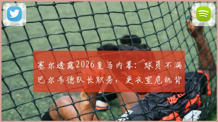 塞尔透露2026皇马内幕:球员不满巴尔韦德队长职务,更衣室危机背后行为是否越界?