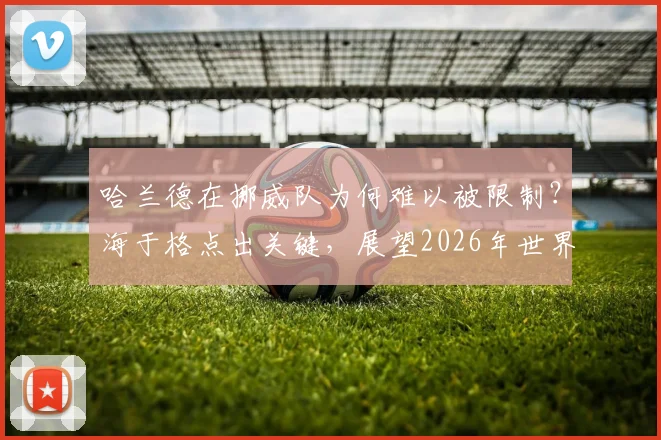 哈兰德在挪威队为何难以被限制?海于格点出关键,展望2026年世界杯之路