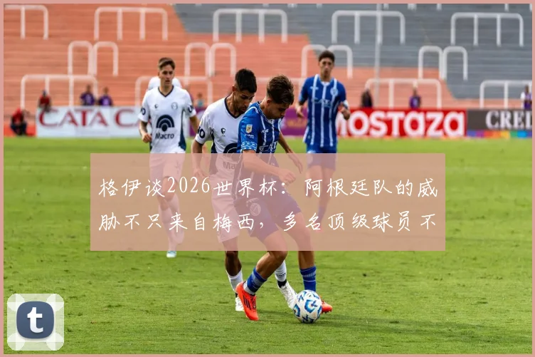 格伊谈2026世界杯：阿根廷队的威胁不只来自梅西，多名顶级球员不容小觑