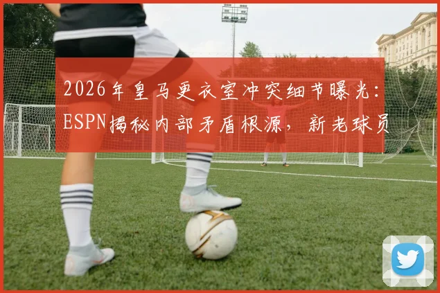 2026年皇马更衣室冲突细节曝光：ESPN揭秘内部矛盾根源，新老球员关系成焦点