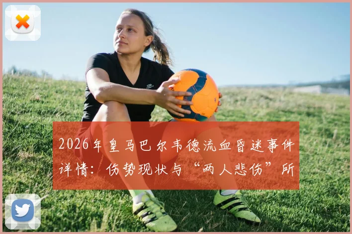 2026年皇马巴尔韦德流血昏迷事件详情：伤势现状与“两人悲伤”所指深度解析