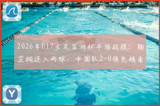 2026年U17女足亚洲杯半场战报:鞠芷桐连入两球,中国队2-0领先越南,附球员解析与出线前景