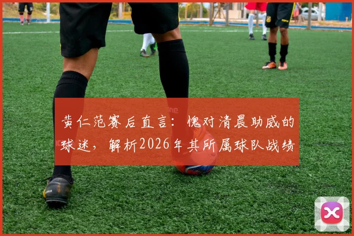 黄仁范赛后直言:愧对清晨助威的球迷,解析2026年其所属球队战绩与未来展望