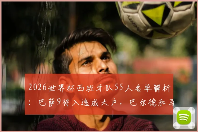 2026世界杯西班牙队55人名单解析:巴萨9将入选成大户,巴尔德和马丁意外落选原因探讨