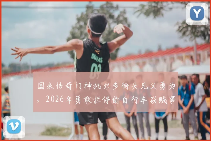 国米传奇门神托尔多街头见义勇为，2026年勇敢拦停偷自行车窃贼事件回顾