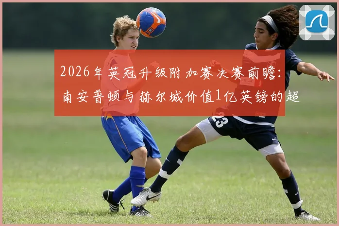 2026年英冠升级附加赛决赛前瞻：南安普顿与赫尔城价值1亿英镑的超英超门票争夺战，附历史交锋与赛程详解