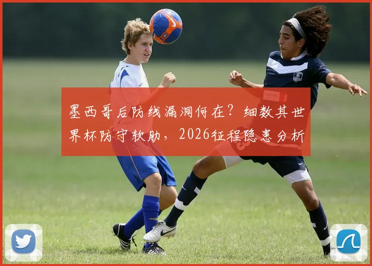 墨西哥后防线漏洞何在？细数其世界杯防守软肋，2026征程隐患分析