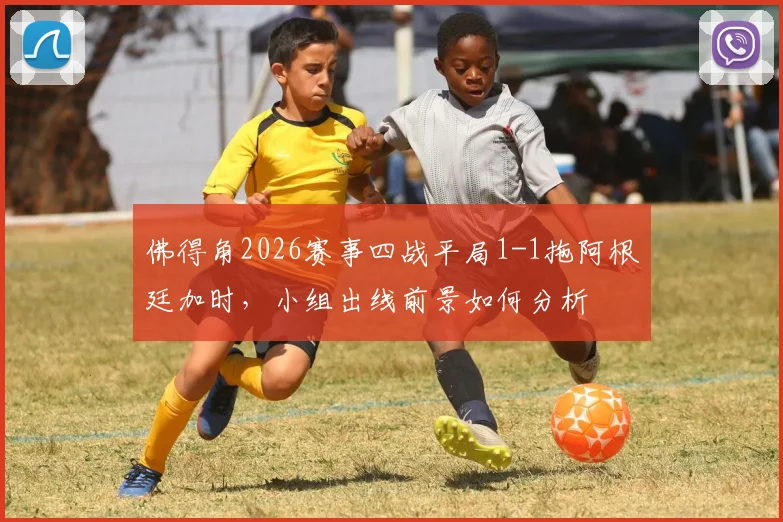 佛得角2026赛事四战平局1-1拖阿根廷加时,小组出线前景如何分析