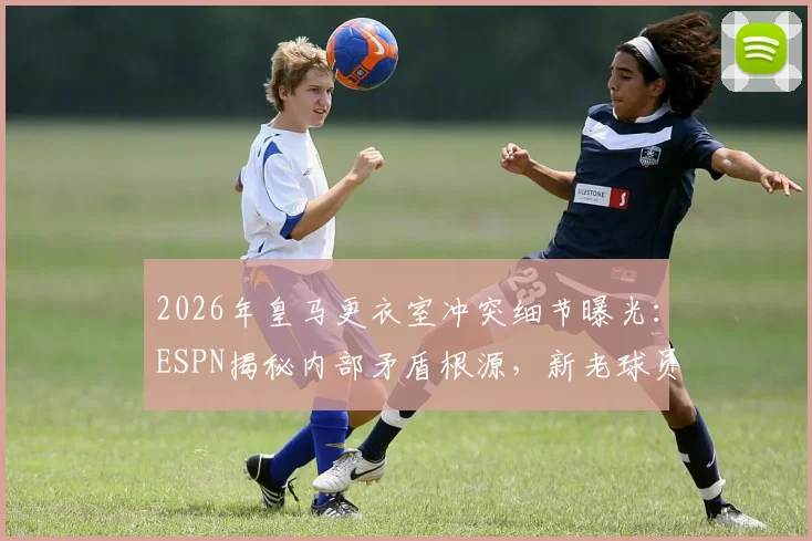 2026年皇马更衣室冲突细节曝光：ESPN揭秘内部矛盾根源，新老球员关系成焦点