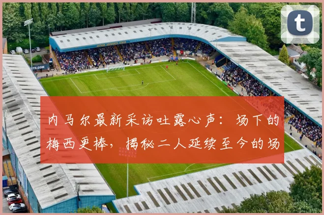 内马尔最新采访吐露心声:场下的梅西更棒,揭秘二人延续至今的场外情谊与影响