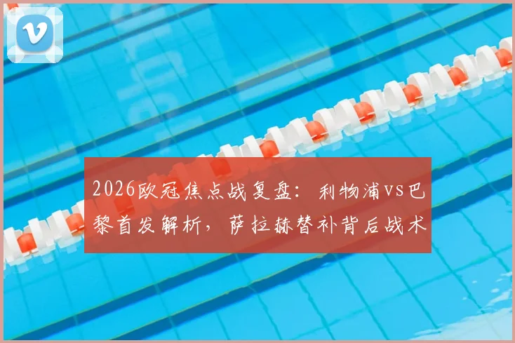 2026欧冠焦点战复盘:利物浦vs巴黎首发解析,萨拉赫替补背后战术,伊萨克对决登贝莱成关键