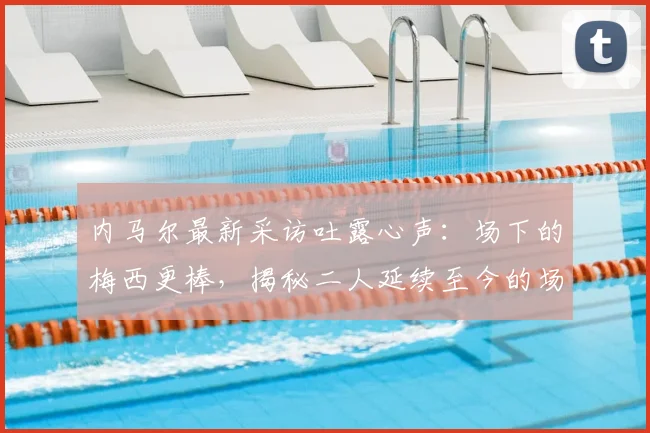 内马尔最新采访吐露心声：场下的梅西更棒，揭秘二人延续至今的场外情谊与影响