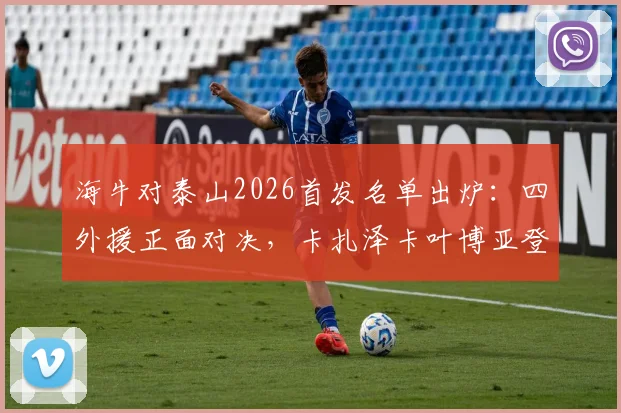 海牛对泰山2026首发名单出炉：四外援正面对决，卡扎泽卡叶博亚登场谁能占优？