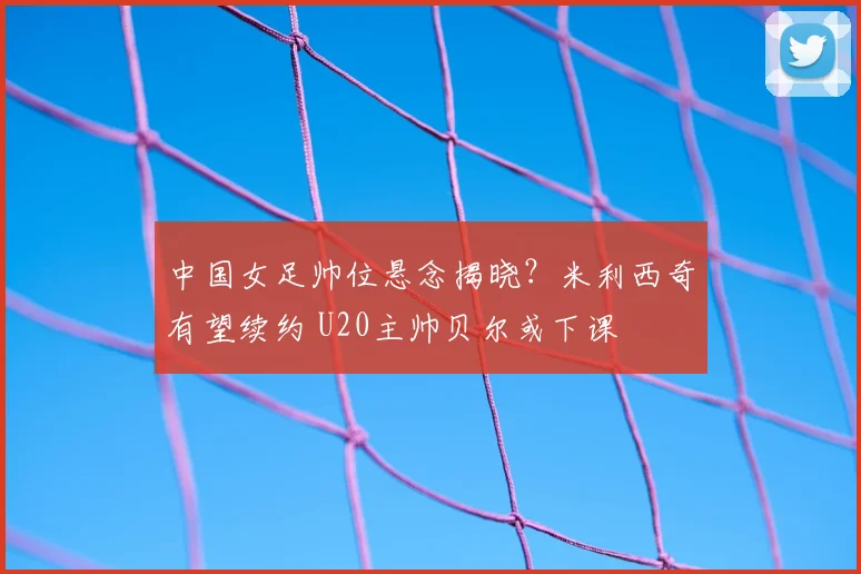 中国女足帅位悬念揭晓？米利西奇有望续约 U20主帅贝尔或下课