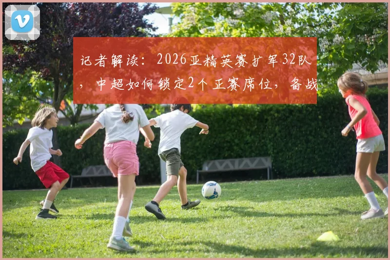 记者解读:2026亚精英赛扩军32队,中超如何锁定2个正赛席位,备战攻略全解析
