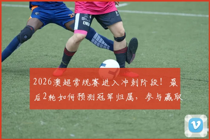 2026澳超常规赛进入冲刺阶段！最后2轮如何预测冠军归属，参与赢取正品球衣攻略