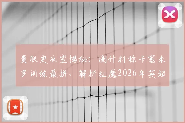 曼联更衣室揭秘:谢什科称卡塞米罗训练最拼,解析红魔2026年英超争冠阵容实力与前景
