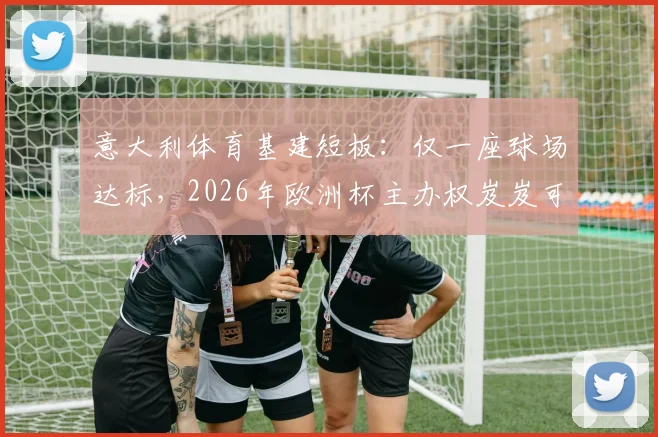 意大利体育基建短板：仅一座球场达标，2026年欧洲杯主办权岌岌可危