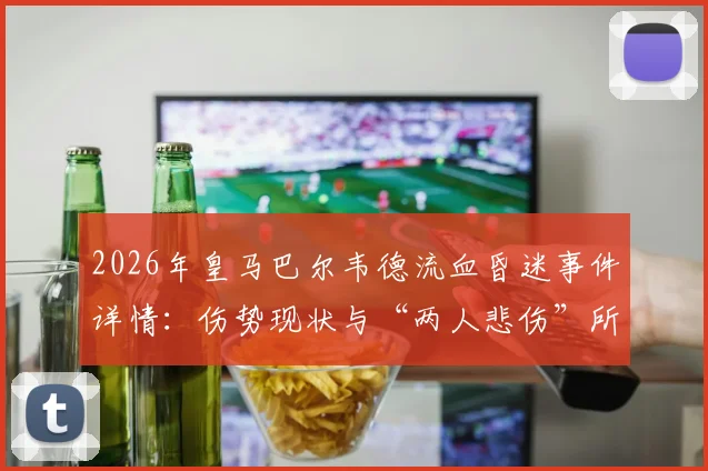 2026年皇马巴尔韦德流血昏迷事件详情:伤势现状与“两人悲伤”所指深度解析