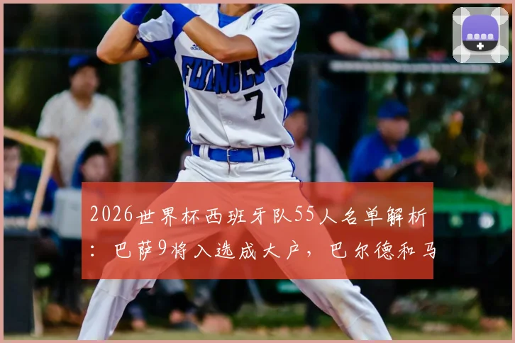 2026世界杯西班牙队55人名单解析：巴萨9将入选成大户，巴尔德和马丁意外落选原因探讨