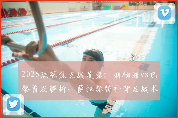 2026欧冠焦点战复盘：利物浦vs巴黎首发解析，萨拉赫替补背后战术，伊萨克对决登贝莱成关键