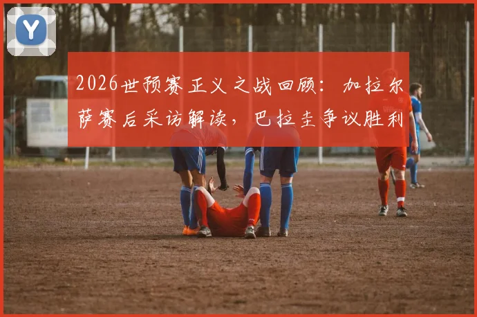 2026世预赛正义之战回顾：加拉尔萨赛后采访解读，巴拉圭争议胜利全分析，附国家队最新动态